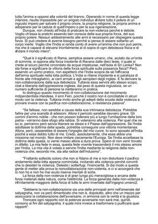 tutta l'anima a opporsi alla volontà del tiranno. Operando in nome di questa legge
interiore, risulta impossibile per un singolo individuo sfidare tutto il potere di un
ingiusto impero per salvare il proprio onore, la propria religione, la propria anima e
adoperarsi per la caduta di quell'impero o per la sua rigenerazione.
Dunque, non chiedo all'India di praticare la non-violenza perché è debole.
Voglio ch'essa la pratichi essendo ben conscia della sua propria forza, del suo
proprio potere. Nessun addestramento alle armi è necessario per dispiegare questa
forza. Si può credere di averne bisogno perché si pensa di essere soltanto un
corpo inerte. Voglio che l'India si renda conto di avere un'anima che non può perire,
ma che è capace di elevarsi trionfalmente al di sopra di ogni debolezza fisica e di
sfidare il mondo intero".
"Qual è il significato di Rama, semplice essere umano, che, aiutato da un'orda
di scimmie, si oppone alla forza insolente di Ravana dalle dieci teste, il quale si
crede al sicuro perché circondato da acque impetuose, nell'isola di Sri Lanka? Non
sta forse a significare la vittoria della forza spirituale sulla possanza fisica? Però,
essendo un uomo pratico, non aspetterò che l'India scopra da sé l'efficacia
dell'arma spirituale nella lotta politica. L'India si ritiene impotente e si paralizza di
fronte alle mitragliatrici, ai carri armati e agli aeroplani degli inglesi. E fa derivare la
non-collaborazione dalla sua debolezza. Tuttavia essa servirà allo stesso scopo,
cioé a liberarla dall'oppressione inglese, dal peso di questa ingiustizia, se un
numero sufficiente di persone la metteranno in pratica.
Io distinguo questo movimento di non-collaborazione dal movimento
indipendentista irlandese, il sinn Fein, poiché il nostro non è conciliabile in alcun
modo con la violenza. Tuttavia invito anche gli adepti della scuola della violenza a
provare invece con la pacifica non-collaborazione, o resistenza passiva".
"Se fallisse, non sarebbe a causa della sua intrinseca debolezza. Potrebbe
fallire per una scarsità di adesioni. Allora il pericolo sarebbe davvero grave. Gli
uomini d'animo nobile - che non posson tollerare più a lungo l'umiliazione della loro
patria - vorranno dare sfogo alla rabbia. Si voteranno alla violenza. Per quel che ne
so io, periranno però senza liberare se stessi e il Paese dall'oppressione. Se l'India
adottasse la dottrina della spada, potrebbe conseguire una vittoria momentanea.
Allora, però, cesserebbe di essere l'orgoglio del mio cuore. Io sono sposato all'India
poiché a essa debbo tutto di me. Credo, assolutamente, che essa abbia una
missione nel mondo. Non deve imitare ciecamente l'Europa. Se l'India accettasse la
dottrina della spada, io verrei messo allora a dura prova. Spero di non venir trovato
in difetto. La mia fede in essa, questa fede vivente trascenderà il mio stesso amore
per l'India. La mia vita è votata a servire l'India mediante la religione della non-
violenza che, secondo me, sta alla radice dell'induismo".
"Frattanto sollecito coloro che non si fidano di me a non disturbare il pacifico
andamento della lotta appena cominciata, incitando alla violenza perché convinti
che io desideri la violenza. Detesto i sotterfugi, l'insincerità. Si dia modo a questa
gente di metter alla prova la noncollaborazione non-violenta, e ci si accorgerà che
io non ho e non ho mai avuto riserve mentali di sorta.
La forza della non-violenza è di gran lunga più meravigliosa e arcana delle
forze materiali della natura, come l'elettricità. La forza generata dalla non-violenza è
infinitamente maggiore della forza di tutte le armi inventate dall'ingegno umano2.
"Sebbene la non-collaborazione sia una delle principali armi nell'arsenale del
satyagraha, non va però dimenticato che non è, dopotutto, altro che un mezzo per
assicurarsi la collaborazione dell'avversario, in armonia con la verità e la giustizia.
Troncare ogni rapporto con le potenze avversarie non sarà mai, quindi,
consono ai fini del satyagraha, il quale mira invece a trasformare o purificare quei
rapporti".
 