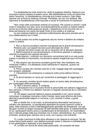 "La disobbedienza civile rientra fra i diritti di qualsiasi cittadino. Nessuno può
rinunciarvi senza cessare di essere uomo. Alla disobbedienza civile non tiene mai
dietro l'anarchia. La disobbedienza criminale può invece condurvi. Ogni Stato
reprime con la forza la violenza criminale. Perirebbe, se così non facesse. Ma
reprimere la disobbedienza civile equivale a cercar di incarcerare le coscienze".
"Non credo nelle scorciatoie violente al successo. Per quanto io ammiri i nobili
motivi e simpatizzi con essi, sono incondizionatamente avverso ai metodi violenti,
anche se al servizio della causa più giusta. L'esperienza mi ha convinto che un
bene permanente non potrà mai esser frutto di non-verità e di violenza.
La non-violenza implica la volontaria sottomissione alle pene previste per la
non-collaborazione con il male".
"Chiudo questo mio scritto suggerendo alcune norme e direttive da mettersi
subito in pratica.
1. Non si devono accettare volontari impreparati per le grandi dimostrazioni.
Pertanto solo i più esperti dovrano porsi alla testa dei cortei.
2. I volontari dovranno avere con sé un opuscolo con le istruzioni generali.
3. Nell'imminenza di una dimostrazione, si dovranno passare in rassegna i
volontari e impartire loro speciali istruzioni.
4. Nelle stazioni, i volontari non dovranno concentrarsi tutti in un solo punto,
presso il comitato di ricevimento, ma dovranno essere scaglionati qua e là tra la
folla.
5. Alle stazioni non dovranno accedere grandi folle. Non farebbero che
intralciare il traffico. C'è altrettanto onore nell'entrare in stazione, quanto nel
restarne fuori.
6. Primo compito dei volontari sarà far sì che i bagagli degli altri passeggeri
non vengano calpestati.
7. I dimostranti non entreranno in stazione molto prima dell'ora d'arrivo
prevista.
8. Si dovrà lasciare un varco per consentire ai passeggeri di raggiungere il
treno.
9. Un secondo corridoio dovrà restare aperto al centro della dimostrazione,
per il passaggio delle personalità.
10. Non si formino catene. È umiliante.
11. I dimostranti non si muovano finché le personalità non abbiano raggiunto le
loro carrozze, o finché non abbiano ricevuto un segnale convenuto da un volontario
autorizzato.
12. Gli slogan nazionali debbono essere prestabiliti e non vanno lanciati
comunque, in qualsiasi momento o tutto il tempo, bensì solo all'arrivo del treno,
allorché le personalità salgono in carrozza, e poi, durante il corteo, a giusti
intervalli".
Non si obietti che, in tal modo, la dimostrazione diverrebbe meccanica e
tutt'altro che spontanea. La spontaneità dipenderà da quanto saranno nutrite le
grida, dalla reazione a esse e dall'atteggiamento generale dei dimostranti, non già
dal gran numero di slogan scomposti né dall'intensità delle grida. È l'addestramento
di cui i partecipanti danno prova a caratterizzare le dimostrazioni. Un maomettano
che in silenzio prega nella sua moschea non è meno «dimostrativo» di un indù che,
al tempio, produce gran clamore con la voce, con il gong o con entrambi.
13. Lungo il percorso la folla deve allinearsi e non seguire le carrozze. Se del
corteo fanno parte pedoni, essi debbono prender posto in silenzio e ordinatamente,
e non partecipare o astenersi a loro piacimento.
14. La folla non dovrà far ressa sulle personalità, ma scostarsi da esse.
 