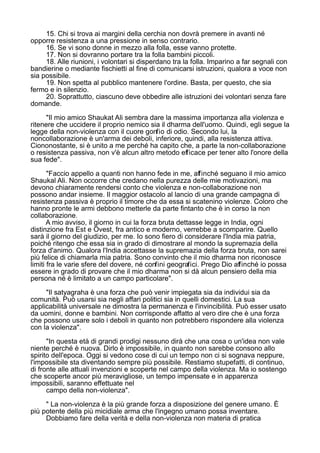 15. Chi si trova ai margini della cerchia non dovrà premere in avanti né
opporre resistenza a una pressione in senso contrario.
16. Se vi sono donne in mezzo alla folla, esse vanno protette.
17. Non si dovranno portare tra la folla bambini piccoli.
18. Alle riunioni, i volontari si disperdano tra la folla. Imparino a far segnali con
bandierine o mediante fischietti al fine di comunicarsi istruzioni, qualora a voce non
sia possibile.
19. Non spetta al pubblico mantenere l'ordine. Basta, per questo, che sia
fermo e in silenzio.
20. Soprattutto, ciascuno deve obbedire alle istruzioni dei volontari senza fare
domande.
"Il mio amico Shaukat Ali sembra dare la massima importanza alla violenza e
ritenere che uccidere il proprio nemico sia il dharma dell'uomo. Quindi, egli segue la
legge della non-violenza con il cuore gonfio di odio. Secondo lui, la
noncollaborazione è un'arma dei deboli, inferiore, quindi, alla resistenza attiva.
Ciononostante, si è unito a me perché ha capito che, a parte la non-collaborazione
o resistenza passiva, non v'è alcun altro metodo efficace per tener alto l'onore della
sua fede".
"Faccio appello a quanti non hanno fede in me, affinché seguano il mio amico
Shaukal Ali. Non occorre che credano nella purezza delle mie motivazioni, ma
devono chiaramente rendersi conto che violenza e non-collaborazione non
possono andar insieme. Il maggior ostacolo al lancio di una grande campagna di
resistenza passiva è proprio il timore che da essa si scatenino violenze. Coloro che
hanno pronte le armi debbono metterle da parte fintanto che è in corso la non
collaborazione.
A mio avviso, il giorno in cui la forza bruta dettasse legge in India, ogni
distinzione fra Est e Ovest, fra antico e moderno, verrebbe a scomparire. Quello
sarà il giorno del giudizio, per me. Io sono fiero di considerare l'India mia patria,
poiché ritengo che essa sia in grado di dimostrare al mondo la supremazia della
forza d'animo. Qualora l'India accettasse la supremazia della forza bruta, non sarei
più felice di chiamarla mia patria. Sono convinto che il mio dharma non riconosce
limiti fra le varie sfere del dovere, né confini geografici. Prego Dio affinché io possa
essere in grado di provare che il mio dharma non si dà alcun pensiero della mia
persona né è limitato a un campo particolare".
"Il satyagraha è una forza che può venir impiegata sia da individui sia da
comunità. Può usarsi sia negli affari politici sia in quelli domestici. La sua
applicabilità universale ne dimostra la permanenza e l'invincibilità. Può esser usato
da uomini, donne e bambini. Non corrisponde affatto al vero dire che è una forza
che possono usare solo i deboli in quanto non potrebbero rispondere alla violenza
con la violenza".
"In questa età di grandi prodigi nessuno dirà che una cosa o un'idea non vale
niente perché è nuova. Dirlo è impossibile, in quanto non sarebbe consono allo
spirito dell'epoca. Oggi si vedono cose di cui un tempo non ci si sognava neppure,
l'impossibile sta diventando sempre più possibile. Restiamo stupefatti, di continuo,
di fronte alle attuali invenzioni e scoperte nel campo della violenza. Ma io sostengo
che scoperte ancor più meravigliose, un tempo impensate e in apparenza
impossibili, saranno effettuate nel
campo della non-violenza".
" La non-violenza è la più grande forza a disposizione del genere umano. È
più potente della più micidiale arma che l'ingegno umano possa inventare.
Dobbiamo fare della verità e della non-violenza non materia di pratica
 