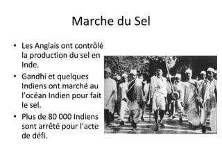 Marche du Sel Les Anglais ont contrôlé la production du sel en Inde. Gandhi et quelques Indiens ont marché au l’océan Indien pour fait le sel. Plus de 80 000 Indiens sont arrêté pour l’acte de défi. 