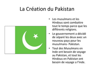 La Création du Pakistan Les musulmans et les Hindous sont combattre tout le temps parce que les différents religions.  Le gouvernement a décidé de séparé les deux avec un nouveau pays pour les musulmans- Pakistan. Tout des Musulmans en Inde ont besoin de voyage au Pakistan, et tout les Hindous en Pakistan ont besoin de voyage a l’Inde. 