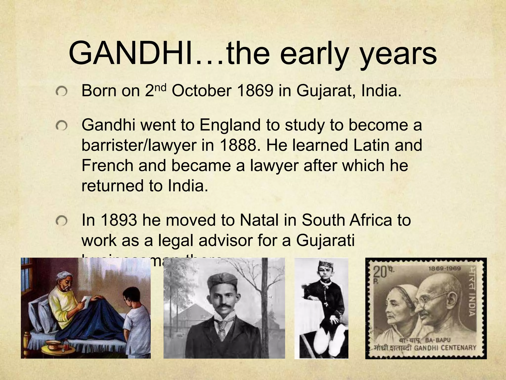 GANDHI…the early years
Born on 2nd October 1869 in Gujarat, India.
Gandhi went to England to study to become a
barrister/lawyer in 1888. He learned Latin and
French and became a lawyer after which he
returned to India.
In 1893 he moved to Natal in South Africa to
work as a legal advisor for a Gujarati
businessman there

 