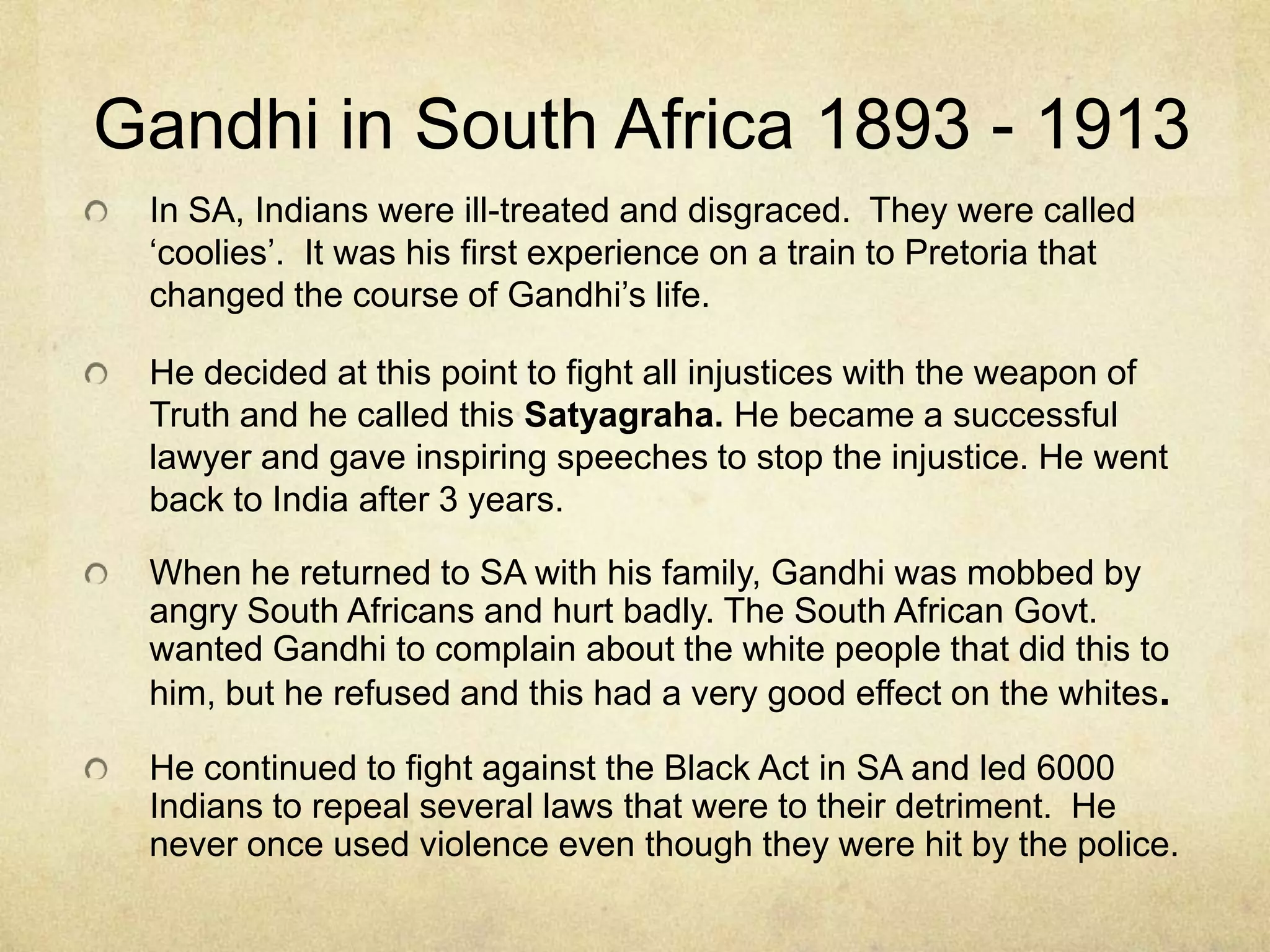 Gandhi in South Africa 1893 - 1913
In SA, Indians were ill-treated and disgraced. They were called
‘coolies’. It was his first experience on a train to Pretoria that
changed the course of Gandhi’s life.
He decided at this point to fight all injustices with the weapon of
Truth and he called this Satyagraha. He became a successful
lawyer and gave inspiring speeches to stop the injustice. He went
back to India after 3 years.
When he returned to SA with his family, Gandhi was mobbed by
angry South Africans and hurt badly. The South African Govt.
wanted Gandhi to complain about the white people that did this to
him, but he refused and this had a very good effect on the whites.
He continued to fight against the Black Act in SA and led 6000
Indians to repeal several laws that were to their detriment. He
never once used violence even though they were hit by the police.

 