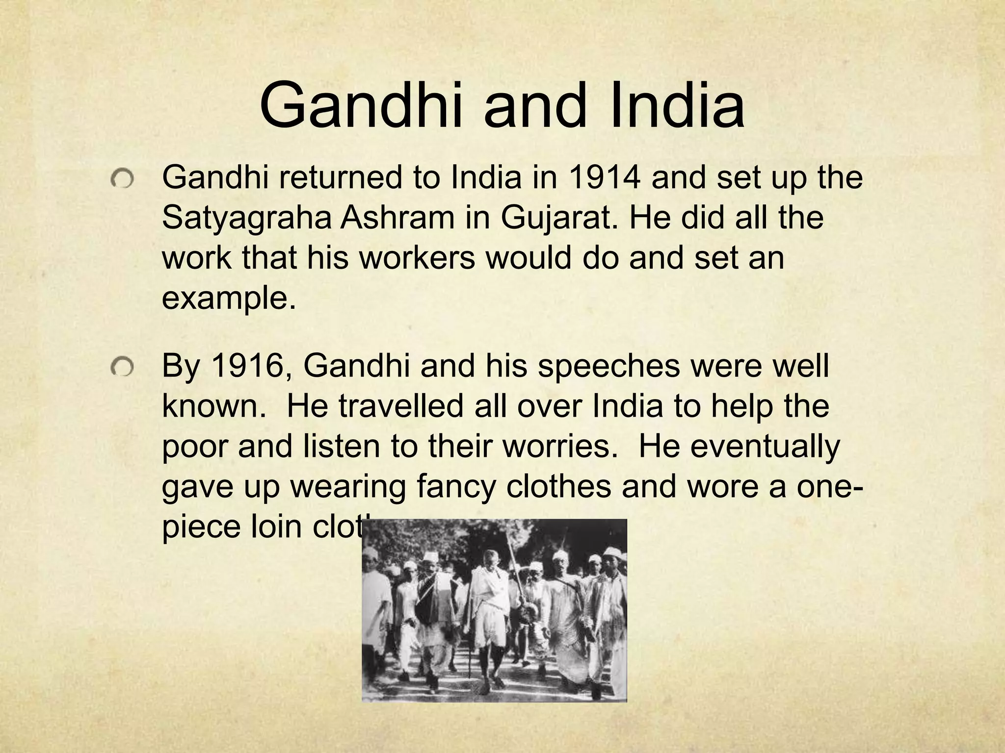 Gandhi and India
Gandhi returned to India in 1914 and set up the
Satyagraha Ashram in Gujarat. He did all the
work that his workers would do and set an
example.
By 1916, Gandhi and his speeches were well
known. He travelled all over India to help the
poor and listen to their worries. He eventually
gave up wearing fancy clothes and wore a onepiece loin cloth.

 