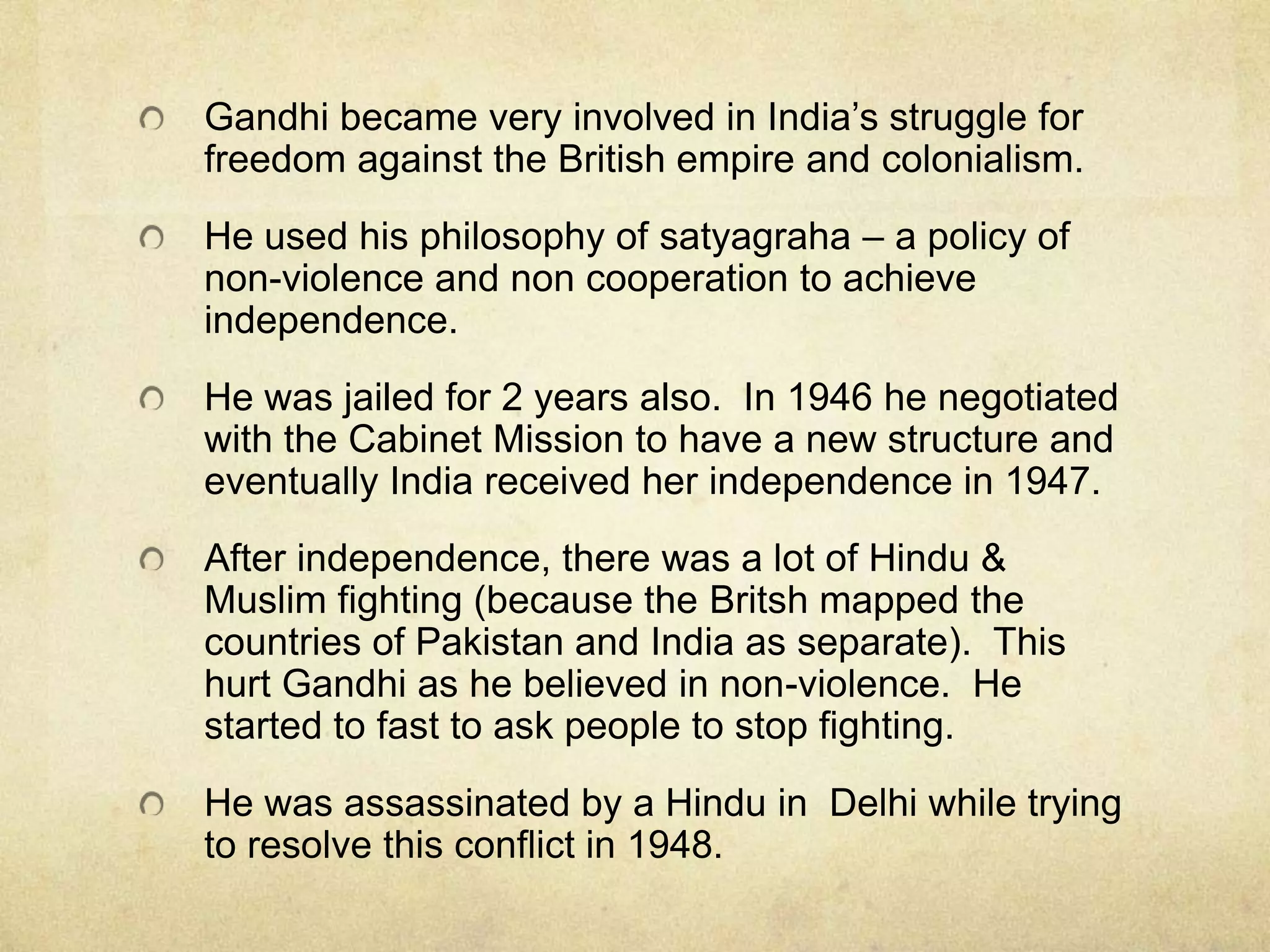 Gandhi became very involved in India’s struggle for
freedom against the British empire and colonialism.
He used his philosophy of satyagraha – a policy of
non-violence and non cooperation to achieve
independence.

He was jailed for 2 years also. In 1946 he negotiated
with the Cabinet Mission to have a new structure and
eventually India received her independence in 1947.
After independence, there was a lot of Hindu &
Muslim fighting (because the Britsh mapped the
countries of Pakistan and India as separate). This
hurt Gandhi as he believed in non-violence. He
started to fast to ask people to stop fighting.
He was assassinated by a Hindu in Delhi while trying
to resolve this conflict in 1948.

 