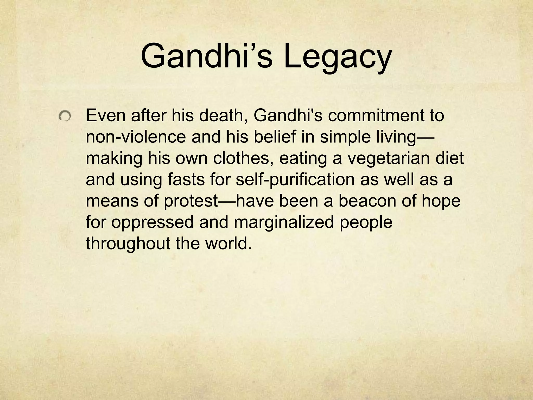 Gandhi’s Legacy
Even after his death, Gandhi's commitment to
non-violence and his belief in simple living—
making his own clothes, eating a vegetarian diet
and using fasts for self-purification as well as a
means of protest—have been a beacon of hope
for oppressed and marginalized people
throughout the world.

 