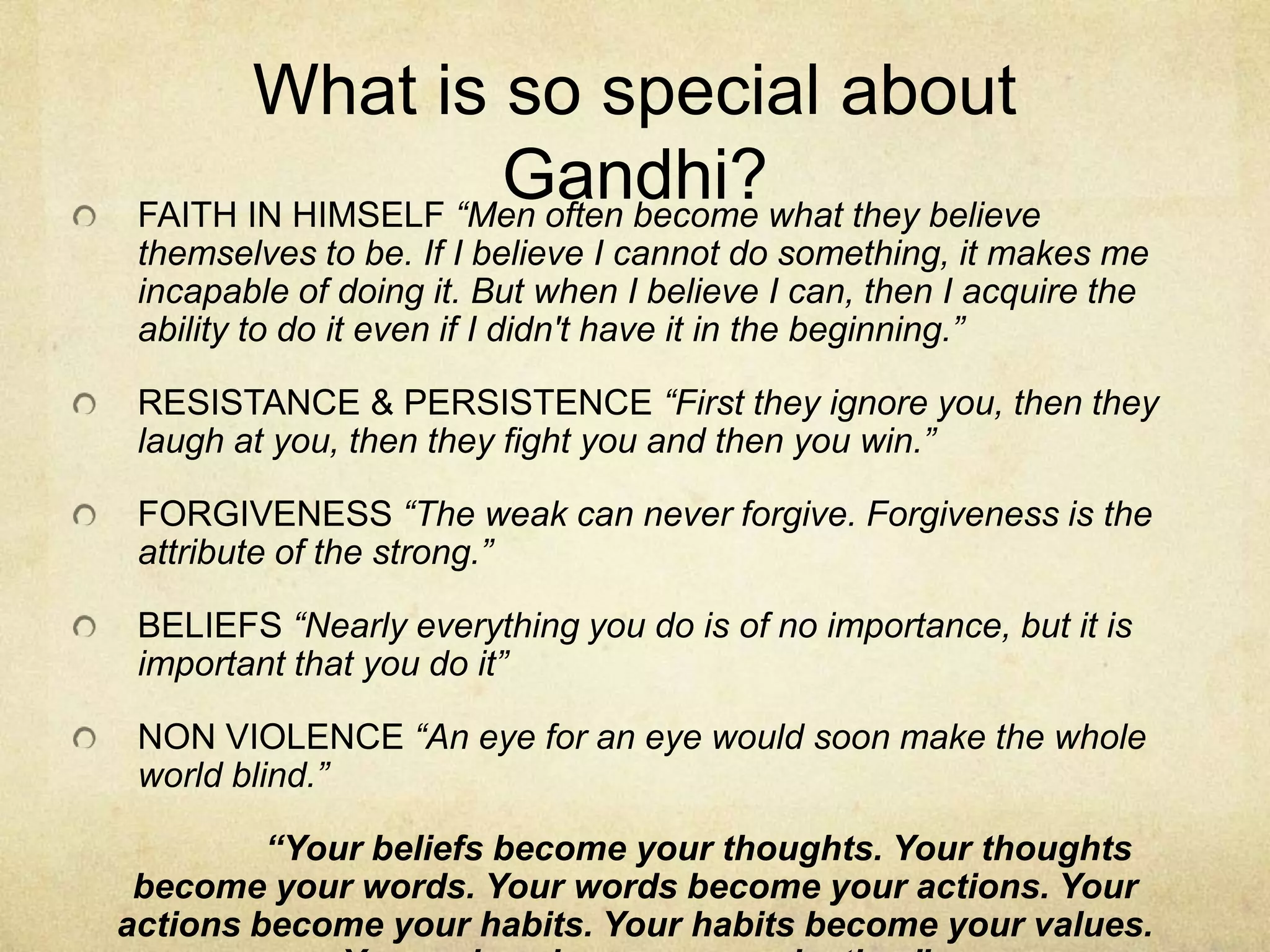 What is so special about
Gandhi?what they believe
FAITH IN HIMSELF “Men often become
themselves to be. If I believe I cannot do something, it makes me
incapable of doing it. But when I believe I can, then I acquire the
ability to do it even if I didn't have it in the beginning.”
RESISTANCE & PERSISTENCE “First they ignore you, then they
laugh at you, then they fight you and then you win.”
FORGIVENESS “The weak can never forgive. Forgiveness is the
attribute of the strong.”
BELIEFS “Nearly everything you do is of no importance, but it is
important that you do it”
NON VIOLENCE “An eye for an eye would soon make the whole
world blind.”
“Your beliefs become your thoughts. Your thoughts
become your words. Your words become your actions. Your
actions become your habits. Your habits become your values.

 