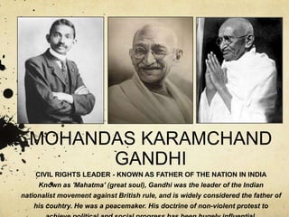 MOHANDAS KARAMCHAND
GANDHI
CIVIL RIGHTS LEADER - KNOWN AS FATHER OF THE NATION IN INDIA
Known as 'Mahatma' (great soul), Gandhi was the leader of the Indian
nationalist movement against British rule, and is widely considered the father of
his country. He was a peacemaker. His doctrine of non-violent protest to

 