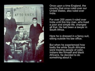 Once upon a time England, the
country that once ruled over our
United States, also ruled over
India.
For over 200 years it ruled over
India until this tiny man, who lived
a poor and simple life, changed
all that. He had been a lawyer in
South Africa.
Here he is dressed in a fancy suit,
sitting outside his law office.
But when he experienced how
badly the white South Africans
were treating people of color,
Indians like himself and black
Africans, he decided to do
something about it.

 