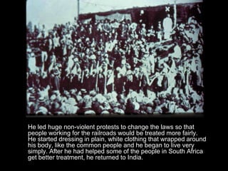 He led huge non-violent protests to change the laws so that
people working for the railroads would be treated more fairly.
He started dressing in plain, white clothing that wrapped around
his body, like the common people and he began to live very
simply. After he had helped some of the people in South Africa
get better treatment, he returned to India.

 