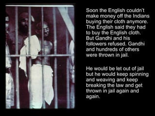 Soon the English couldn’t
make money off the Indians
buying their cloth anymore.
The English said they had
to buy the English cloth.
But Gandhi and his
followers refused. Gandhi
and hundreds of others
were thrown in jail.
He would be let out of jail
but he would keep spinning
and weaving and keep
breaking the law and get
thrown in jail again and
again.

 