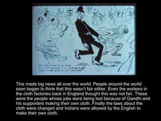 This made big news all over the world. People around the world
soon began to think that this wasn’t fair either. Even the workers in
the cloth factories back in England thought this was not fair. These
were the people whose jobs were being lost because of Gandhi and
his supporters making their own cloth. Finally the laws about the
cloth were changed and Indians were allowed by the English to
make their own cloth.

 
