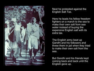 Next he protested against the
English Salt Tax.
Here he leads his fellow freedom
fighters on a march to the sea to
make their own salt from sea
water instead of buying the
expensive English salt with its
extra tax.
The English army beat up
Gandhi and his followers and
threw them in jail when they tried
to make their own salt from the
sea.
But Gandhi and his friends kept
coming back and back until the
English gave up.

 