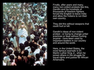 Finally, after years and many,
many non-violent protests like this,
Gandhi and his hundreds of
thousands of freedom fighters
forced the English to leave India
and allow the Indians to run their
own country.
They did this without weapons that
could hurt or kill.
Gandhi’s ideas of non-violent
protest - or trying to change unfair
practices or laws without hurting
anyone - have been used by
important leaders in our country
and around the world.
Here, in the United States, the
most famous example is Dr.
Martin Luther King Jr., when he
joined others in the struggle for
equal rights and justice for African
Americans.

 