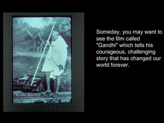 Someday, you may want to
see the film called
"Gandhi" which tells his
courageous, challenging
story that has changed our
world forever.

 