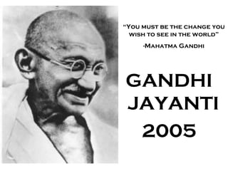 “You must be the change you 
wish to see in the world” 
-Mahatma Gandhi 
GANDHI 
JAYANTI 
2005 
 