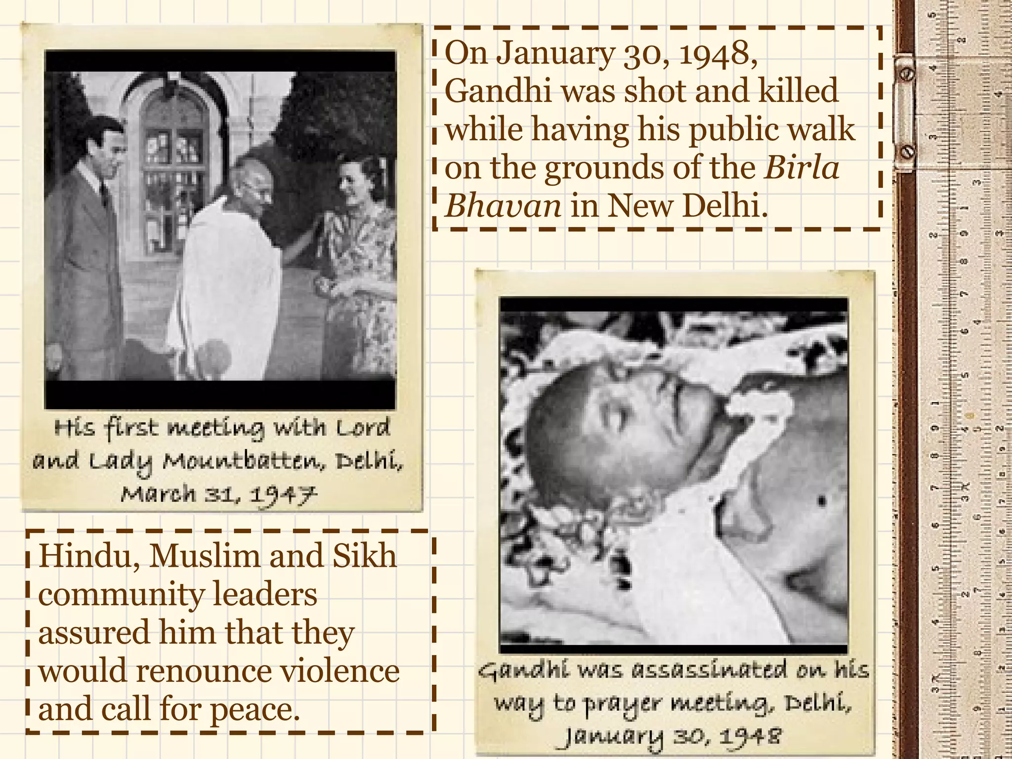 On January 30, 1948, Gandhi was shot and killed while having his public walk on the grounds of the  Birla Bhavan  in New Delhi. Hindu, Muslim and Sikh community leaders assured him that they would renounce violence and call for peace.  
