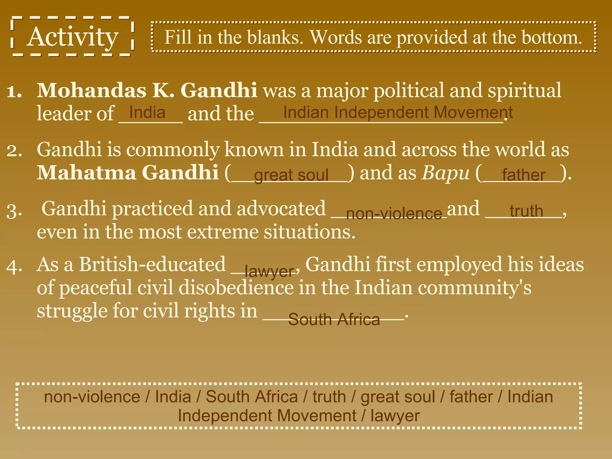 Activity Mohandas K. Gandhi  was a major political and spiritual leader of _____ and the ___________________. Gandhi is commonly known in India and across the world as  Mahatma Gandhi  (_________) and as  Bapu  (______). Gandhi practiced and advocated _________and ______, even in the most extreme situations. As a British-educated _____, Gandhi first employed his ideas of peaceful civil disobedience in the Indian community's struggle for civil rights in ___________.   non-violence / India / South Africa / truth / great soul / father / Indian Independent Movement / lawyer Fill in the blanks. Words are provided at the bottom. non-violence India Indian Independent Movement great soul father truth lawyer South Africa 