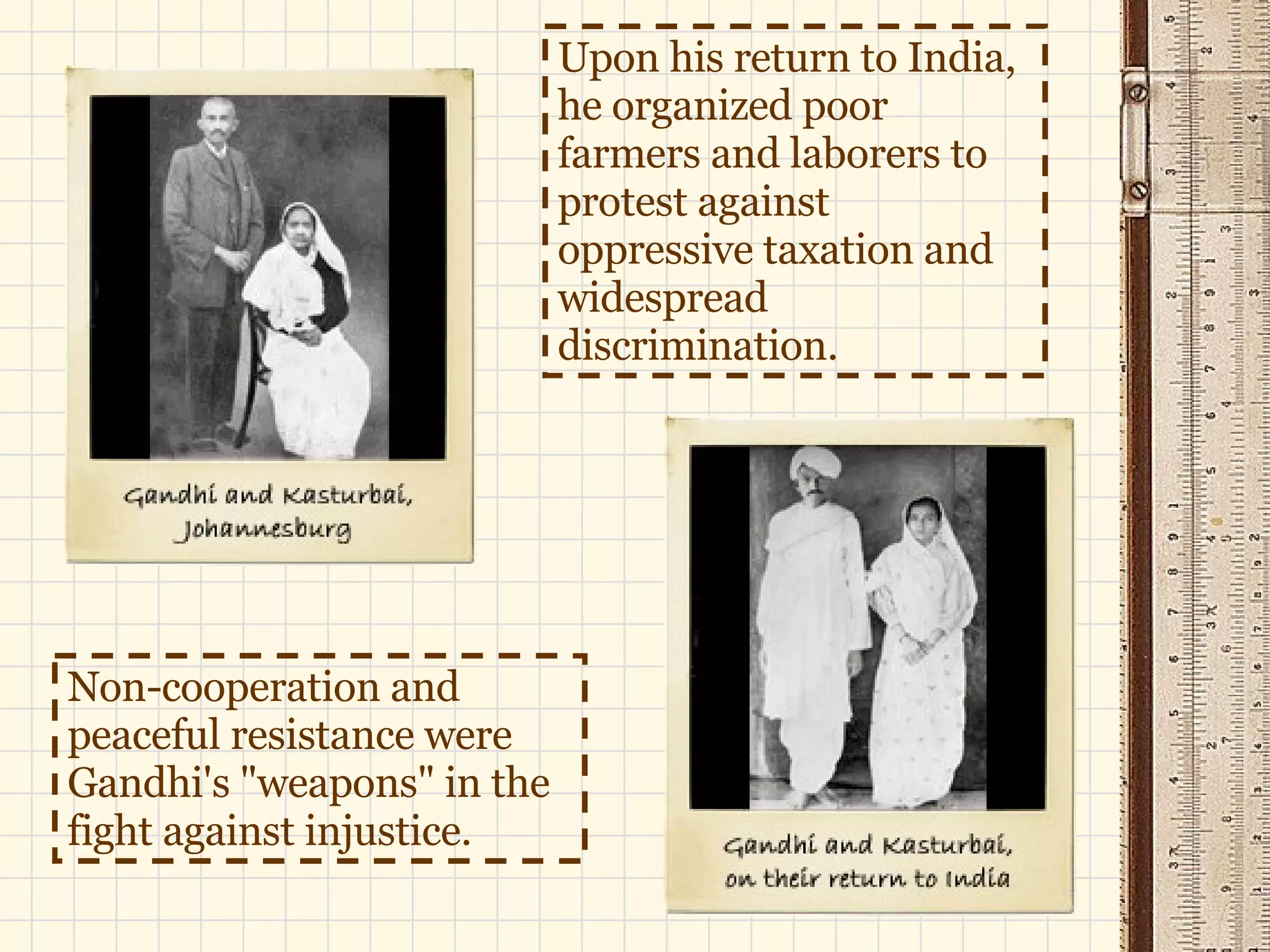 Upon his return to India, he organized poor farmers and laborers to protest against oppressive taxation and widespread discrimination.  Non-cooperation and peaceful resistance were Gandhi's "weapons" in the fight against injustice. 