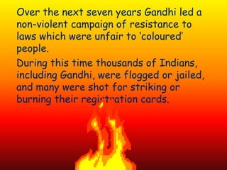 Over the next seven years Gandhi led a
non-violent campaign of resistance to
laws which were unfair to ‘coloured’
people.
During this time thousands of Indians,
including Gandhi, were flogged or jailed,
and many were shot for striking or
burning their registration cards.
 
