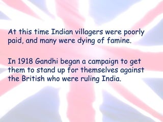 At this time Indian villagers were poorly
paid, and many were dying of famine.
In 1918 Gandhi began a campaign to get
them to stand up for themselves against
the British who were ruling India.
 