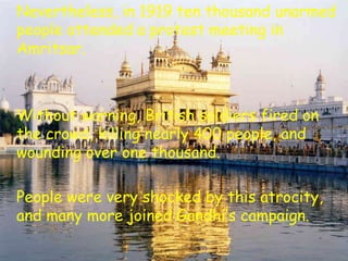 Nevertheless, in 1919 ten thousand unarmed
people attended a protest meeting in
Amritsar.
Without warning, British soldiers fired on
the crowd, killing nearly 400 people, and
wounding over one thousand.
People were very shocked by this atrocity,
and many more joined Gandhi’s campaign.
 
