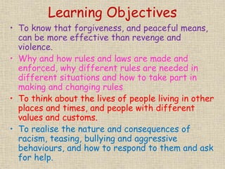 Learning Objectives
• To know that forgiveness, and peaceful means,
can be more effective than revenge and
violence.
• Why and how rules and laws are made and
enforced, why different rules are needed in
different situations and how to take part in
making and changing rules
• To think about the lives of people living in other
places and times, and people with different
values and customs.
• To realise the nature and consequences of
racism, teasing, bullying and aggressive
behaviours, and how to respond to them and ask
for help.
 