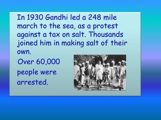 In 1930 Gandhi led a 248 mile
march to the sea, as a protest
against a tax on salt. Thousands
joined him in making salt of their
own.
Over 60,000
people were
arrested.
 