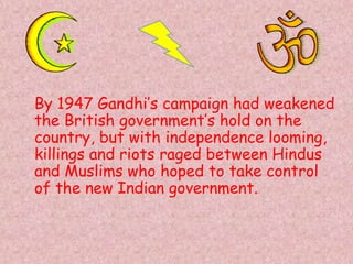 By 1947 Gandhi’s campaign had weakened
the British government’s hold on the
country, but with independence looming,
killings and riots raged between Hindus
and Muslims who hoped to take control
of the new Indian government.
 