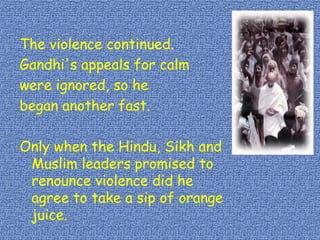 The violence continued.
Gandhi's appeals for calm
were ignored, so he
began another fast.
Only when the Hindu, Sikh and
Muslim leaders promised to
renounce violence did he
agree to take a sip of orange
juice.
 
