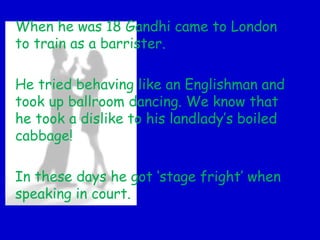 When he was 18 Gandhi came to London
to train as a barrister.
He tried behaving like an Englishman and
took up ballroom dancing. We know that
he took a dislike to his landlady’s boiled
cabbage!
In these days he got ‘stage fright’ when
speaking in court.
 