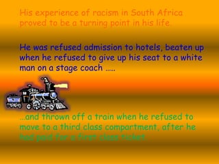 His experience of racism in South Africa
proved to be a turning point in his life.
He was refused admission to hotels, beaten up
when he refused to give up his seat to a white
man on a stage coach …..
…and thrown off a train when he refused to
move to a third class compartment, after he
had paid for a first class ticket.
 