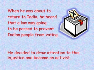 When he was about to
return to India, he heard
that a law was going
to be passed to prevent
Indian people from voting.
He decided to draw attention to this
injustice and became an activist.
 