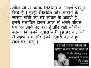  गााँधी जी ने अनेक लसद्धांत व आदशण प्रस्तुत
ककये हैं । इन्ही लसद्धांत और आदशों के
कारण गााँधी जी मेरे जीवन के आदशण है।
इनसे प्रभाववत होकर आज मैं अपने जीवन
पथ पर आगे बढ रहा हूाँ और यही कोलशश
करूं गा कक इनके द्वारा कही हुई हर बात को
मैं ग्रहण करूं और इनके द्वारा बताए हुए
मागण पर चलूं ।
 