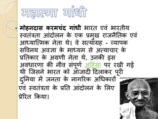  मोहनदास करमचंद गांधी भारत एवं भारतीय
स्वतंत्रता आंदोलन के एक प्रमुख राजनैततक एवं
आध्यात्ममक नेता थे। वे समयाग्रह - व्यापक
सववनय अवज्ञा के माध्यम से अमयाचार के
प्रततकार के अग्रणी नेता थे, उनकी इस
अवधारणा की नींव संपूणण अहहंसा पर रखी गई
थी त्जसने भारत को आजादी हदलाकर पूरी
दुतनया में जनता के नागररक अधधकारों
एवं स्वतंत्रता के प्रतत आंदोलन के ललए
प्रेररत ककया।
 