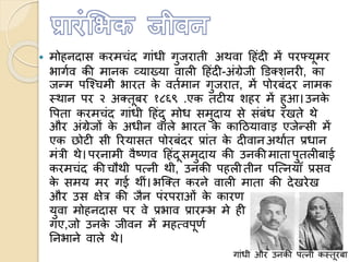  मोहनदास करमचंद गांधी गुजराती अथवा हहंदी में परफ्यूमर
भागणव की मानक व्याख्या वाली हहंदी-अंग्रेजी डिक्शनरी, का
जन्म पत्चचमी भारत के वतणमान गुजरात, में पोरबंदर नामक
स्थान पर २ अक्तूबर १८६९ .एक तटीय शहर में हुआ।उनके
वपता करमचंद गांधी हहंदु मोध समुदाय से संबंध रखते थे
और अंग्रेजों के अधीन वाले भारत के काहियावाड़ एजेन्सी में
एक छोटी सी ररयासत पोरबंदर प्रांत के दीवानअथाणत प्रधान
मंत्री थे। परनामी वैष्णव हहंदूसमुदाय की उनकीमाता पुतलीबाई
करमचंद की चौथी पमनी थी, उनकी पहलीतीन पत्मनयााँ प्रसव
के समय मर गई थीं। भत्क्त करने वाली माता की देखरेख
और उस क्षेत्र की जैन पंरपराओं के कारण
युवा मोहनदास पर वे प्रभाव प्रारम्भ मे ही पड़
गए,जो उनके जीवन में महमवपूणण भूलमका
तनभाने वाले थे।
गांधी और उनकी पमनी कस्तूरबा
 