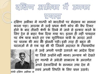  दक्षक्षण अफ्रीका में गान्धी को भारतीयों पर भेदभाव का सामना
करना पड़ा। आरम्भ में उन्हें प्रथम श्रेणी कोच की वैध हटकट
होने के बाद तीसरी श्रेणी के डिब्बे में जाने से इन्कार करने के
ललए ट्रेन से बाहर फें क हदया गया था। इतना ही नहीं पायदान
पर शेष यात्रा करते हुए एक यूरोवपयन यात्री के अन्दर आने
पर चालक की मार भी झेलनी पड़ी। इसी तरह ही बहुत सी
घटनाओं में से एक यह भी थी त्जसमें अदालत के न्यायाधीश
ने उन्हें अपनी पगड़ी उतारने का आदेश हदया
था त्जसे उन्होंने नहीं माना। अन्याय को देखते
हुए गान्धी ने अंग्रेजी साम्राज्य के अन्तगणत
अपने देशवालसयों के सम्मान तथा देश में
स्वयं अपनी त्स्थतत के ललए प्रचन उिाये।
गांधी दक्षक्षण अफ्रीका म
 