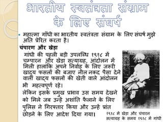  महाममा गााँधी का भारतीय स्वतंत्रता संग्राम के ललए संघषण मुझे
अतत प्रेररत करता है।
चंपारण और खेडा
गांधी की पहली बड़ी उपलत्ब्ध १९१८ में
चम्पारन और खेड़ा समयाग्रह, आंदोलन में
लमली हालांकक अपने तनवाणह के ललए जरूरी
खाद्य फसलों की बजाए नील नकद पैसा देने
वाली खाद्य फसलों की खेती वाले आंदोलन
भी महमवपूणण रहे।
लेककन इसके प्रमुख प्रभाव उस समय देखने
को लमले जब उन्हें अशांतत फै लाने के ललए
पुललस ने धगरफ्तार ककया और उन्हें प्रांत
छोड़ने के ललए आदेश हदया गया। १९१८ में खेड़ा और चंपारन
समयाग्रह के समय १९१८ में गांधी
 