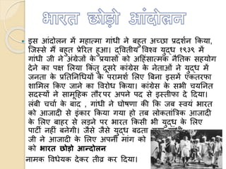  इस आंदोलन में महाममा गांधी ने बहुत अच्छा प्रदशणन ककया,
त्जस्से मैं बहुत प्रेररत हुआ। द्ववतीय ववचव युद्ध १९३९ में
गांधी जी ने अंग्रेजों के प्रयासों को अहहंसाममक नैततक सहयोग
देने का पक्ष ललया ककं तु दूसरे कांग्रेस के नेताओं ने युद्ध में
जनता के प्रतततनधधयों के परामशण ललए बबना इसमें एकतरफा
शालमल ककए जाने का ववरोध ककया। कांग्रेस के सभी चयतनत
सदस्यों ने सामूहहक तौर पर अपने पद से इस्तीफा दे हदया।
लंबी चचाण के बाद , गांधी ने घोषणा की कक जब स्वयं भारत
को आजादी से इंकार ककया गया हो तब लोकतांबत्रक आजादी
के ललए बाहर से लड़ने पर भारत ककसी भी युद्ध के ललए
पाटी नहीं बनेगी। जैसे जैसे युद्ध बढता गया गांधी
जी ने आजादी के ललए अपनी मांग को अंग्रेजों
को भारत छोडो आन्दोलन
नामक ववधेयक देकर तीव्र कर हदया।
 