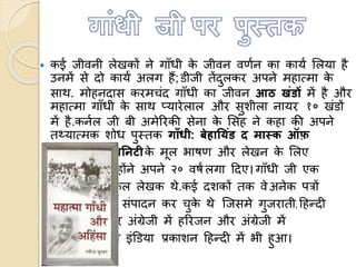  कई जीवनी लेखकों ने गााँधी के जीवन वणणन का कायण ललया है
उनमें से दो कायण अलग हैं;िीजी तेंदुलकर अपने महाममा के
साथ. मोहनदास करमचंद गााँधी का जीवन आठ खंडों में है और
महाममा गााँधी के साथ प्यारेलाल और सुशीला नायर १० खंिों
में है.कनणल जी बी अमेररकी सेना के लसंह ने कहा की अपने
तथ्याममक शोध पुस्तक गााँधी: बेहाय ंड द मास्क फ़
डडवियनटीके मूल भाषण और लेखन के ललए
उन्होंने अपने २० वषणलगा हदए।गााँधी जी एक
सफल लेखक थे.कई दशकों तक वे अनेक पत्रों
का संपादन कर चुके थे त्जसमे गुजराती, हहन्दी
और अंग्रेजी में हररजन और अंग्रेजी में
यंग इंडिया प्रकाशन हहन्दी में भी हुआ।
 