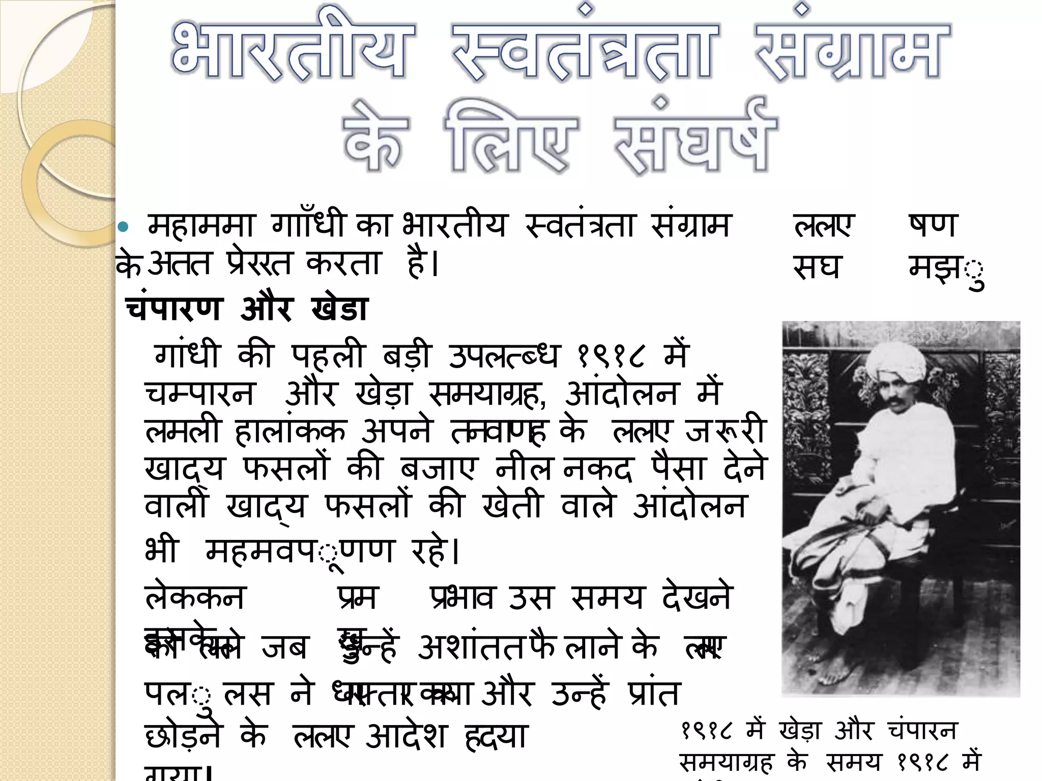  महाममा गााााँध का भारत य स्वतंत्रता संग्राम
के
ललए
सघ
षण
मझो
ोे
अतत प्रेररत करता है।
चंपारण और खेडा
गांध की पहली बड़ उपलत्ब्ध १९१८ में
चम्पारन और खेड़ा समयाग्रह, आंद लन में
लमली हालांकक अपने तनवाणह के ललए जरूरी
खाद्य फसलों की बजाए न ल नकद पैसा देने
वाली खाद्य फसलों की खेत वाले आंद लन
भ महमवपोणण रहे।
लेककन
इसके
प्रम
खो
प्रभाव उस समय देखने
क लमले जब उन्हें अशांततफै लाने के ललए
पलो लस ने धगरफ्तारककया और उन्हें प्रांत
छ ड़ने के ललए आदेश हदया १९१८ में खेड़ा और चंपारन
समयाग्रह के समय १९१८ में
 