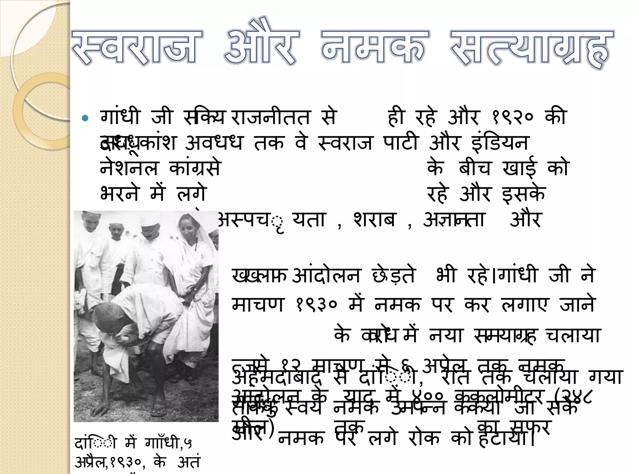  गांध ज सककय राजन तत से
दरो
ही रहे और १९२० की
अधधकांश अवधध तक वे स्वराज पाटी और इंडियन
नेशनल कांग्रसे के ब च खाई क
भरने में लगे रहे और इसके
अततररक्तवे अस्पचो यता , शराब , अज्ञानता और
गरीब के
खखलाफ आंद लन छे ड़ते भ रहे।गांध ज ने
माचण १९३० में नमक पर कर लगाए जाने
के ववरध में नया समयाग्रह चलाया
त्जसे १२ माचण से ६ अप्रेल तक नमक
आंद लन के याद में ४०० ककल म टर (२४८
म ल) तक का सफर
अहमदाबाद से दांउोो ,
गजो
रात तक चलाया गया
ताकक स्वयं नमक उमपन्न ककया जा सके
और नमक पर लगे र क क हटाया।दांउोो में गााााँध ,५
अप्रैल,१९३०, के अतं
 