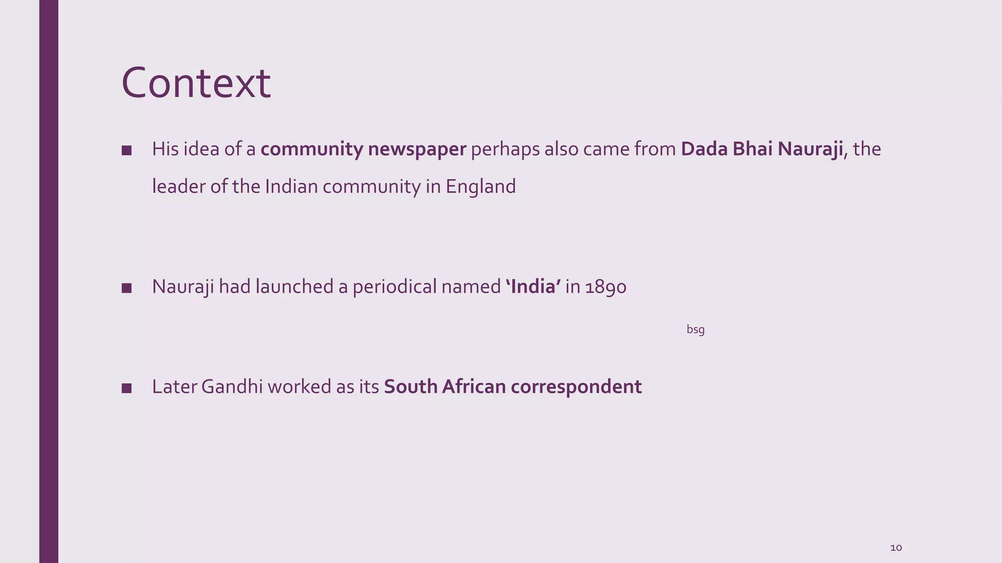 Context
■ His idea of a community newspaper perhaps also came from Dada Bhai Nauraji, the
leader of the Indian community in England
■ Nauraji had launched a periodical named ‘India’ in 1890
■ Later Gandhi worked as its South African correspondent
bsg
10
 