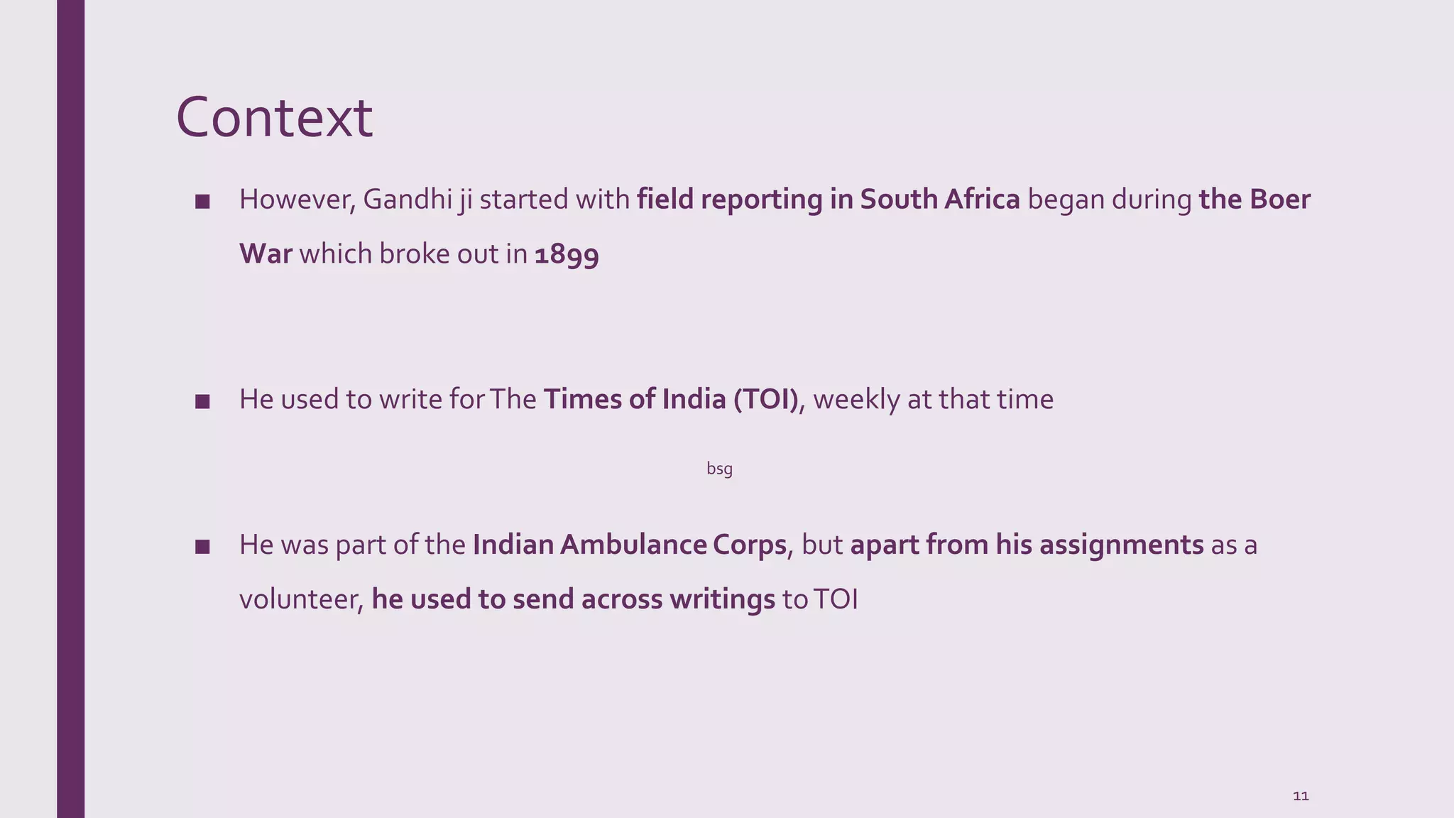 Context
■ However, Gandhi ji started with field reporting in South Africa began during the Boer
War which broke out in 1899
■ He used to write forThe Times of India (TOI), weekly at that time
■ He was part of the Indian AmbulanceCorps, but apart from his assignments as a
volunteer, he used to send across writings toTOI
bsg
11
 