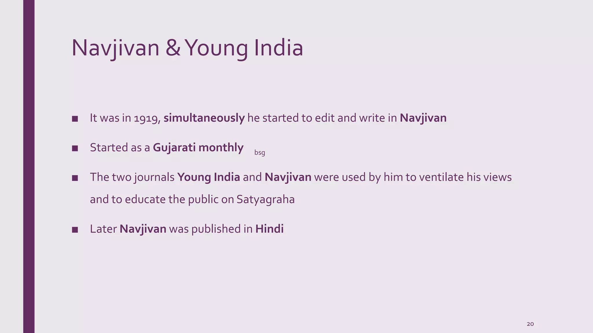 Navjivan &Young India
■ It was in 1919, simultaneously he started to edit and write in Navjivan
■ Started as a Gujarati monthly
■ The two journals Young India and Navjivan were used by him to ventilate his views
and to educate the public on Satyagraha
■ Later Navjivan was published in Hindi
bsg
20
 
