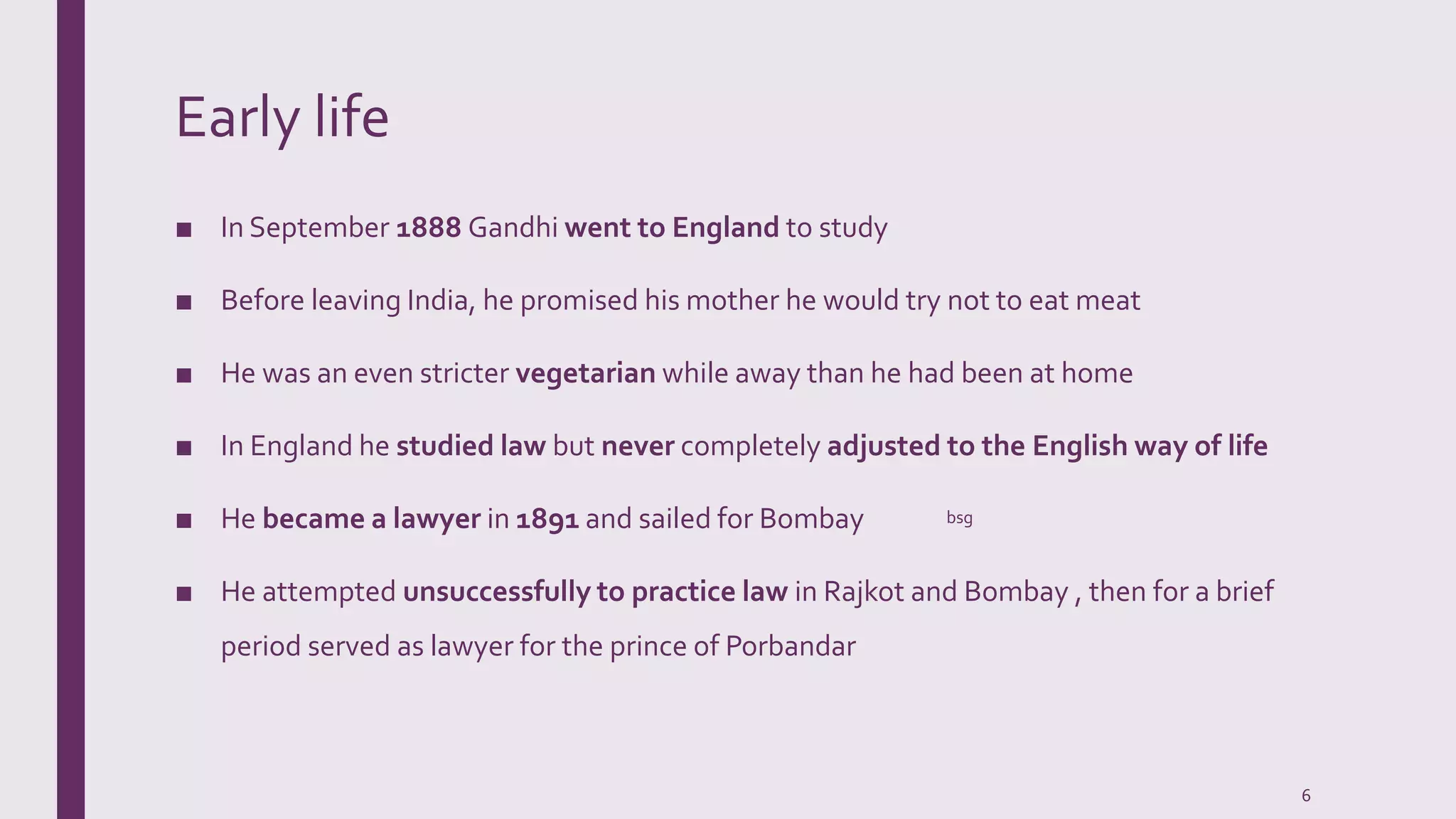 Early life
■ In September 1888 Gandhi went to England to study
■ Before leaving India, he promised his mother he would try not to eat meat
■ He was an even stricter vegetarian while away than he had been at home
■ In England he studied law but never completely adjusted to the English way of life
■ He became a lawyer in 1891 and sailed for Bombay
■ He attempted unsuccessfully to practice law in Rajkot and Bombay , then for a brief
period served as lawyer for the prince of Porbandar
bsg
6
 