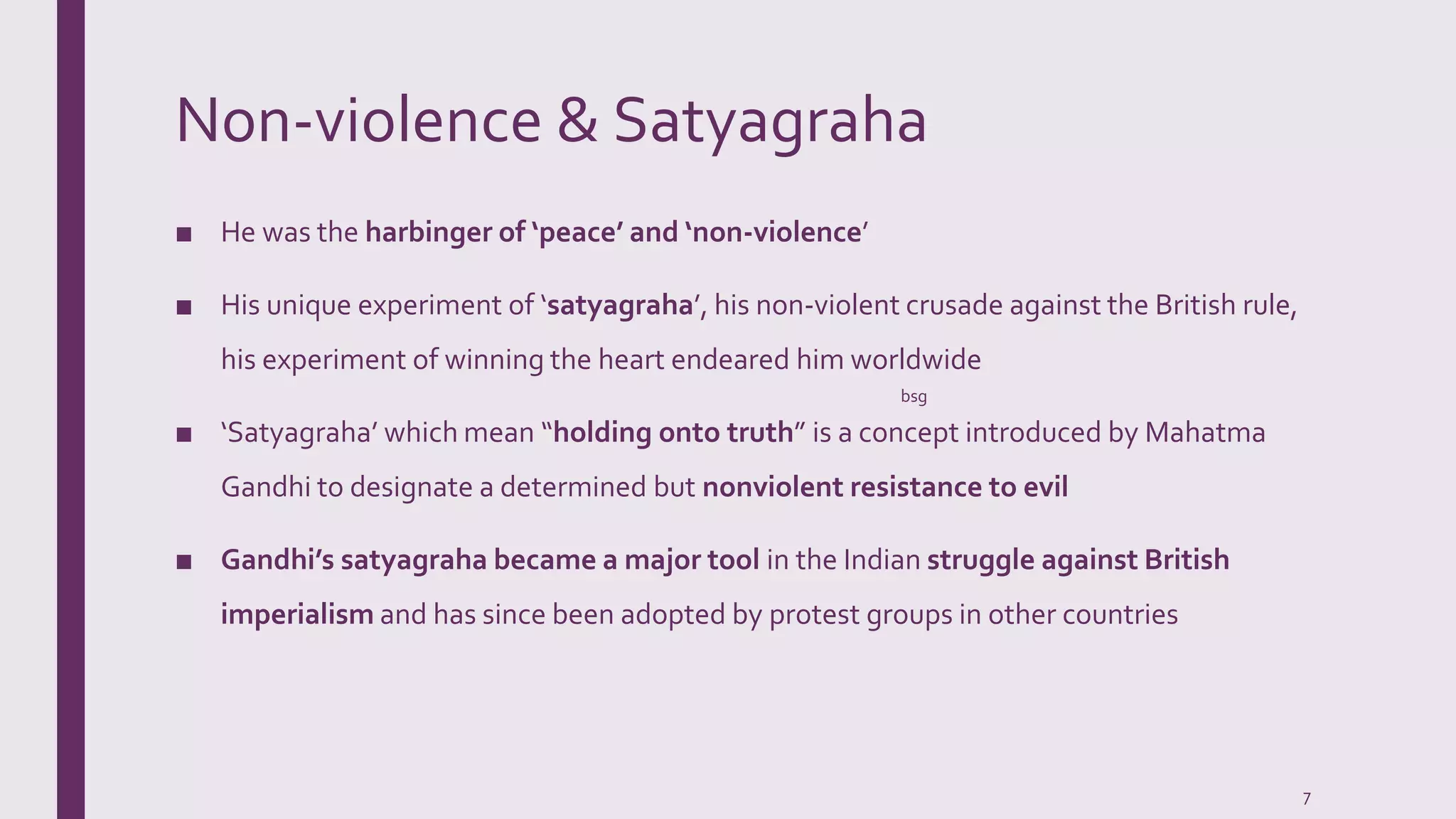 Non-violence & Satyagraha
■ He was the harbinger of ‘peace’ and ‘non-violence’
■ His unique experiment of ‘satyagraha’, his non-violent crusade against the British rule,
his experiment of winning the heart endeared him worldwide
■ ‘Satyagraha’ which mean “holding onto truth” is a concept introduced by Mahatma
Gandhi to designate a determined but nonviolent resistance to evil
■ Gandhi’s satyagraha became a major tool in the Indian struggle against British
imperialism and has since been adopted by protest groups in other countries
bsg
7
 