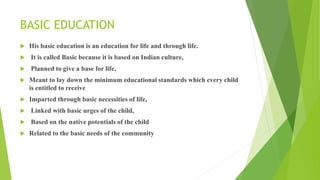 BASIC EDUCATION
 His basic education is an education for life and through life.
 It is called Basic because it is based on Indian culture,
 Planned to give a base for life,
 Meant to lay down the minimum educational standards which every child
is entitled to receive
 Imparted through basic necessities of life,
 Linked with basic urges of the child,
 Based on the native potentials of the child
 Related to the basic needs of the community
 