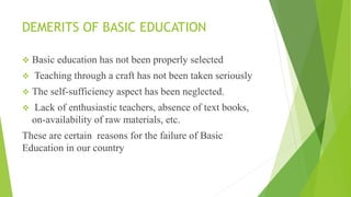 DEMERITS OF BASIC EDUCATION
 Basic education has not been properly selected
 Teaching through a craft has not been taken seriously
 The self-sufficiency aspect has been neglected.
 Lack of enthusiastic teachers, absence of text books,
on-availability of raw materials, etc.
These are certain reasons for the failure of Basic
Education in our country
 