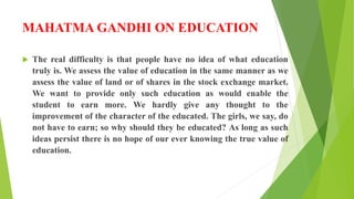 MAHATMA GANDHI ON EDUCATION
 The real difficulty is that people have no idea of what education
truly is. We assess the value of education in the same manner as we
assess the value of land or of shares in the stock exchange market.
We want to provide only such education as would enable the
student to earn more. We hardly give any thought to the
improvement of the character of the educated. The girls, we say, do
not have to earn; so why should they be educated? As long as such
ideas persist there is no hope of our ever knowing the true value of
education.
 